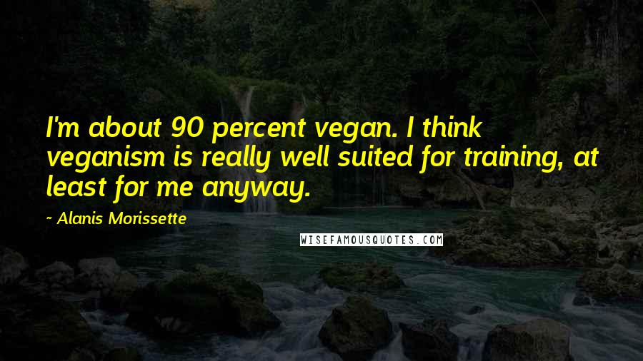 Alanis Morissette Quotes: I'm about 90 percent vegan. I think veganism is really well suited for training, at least for me anyway.