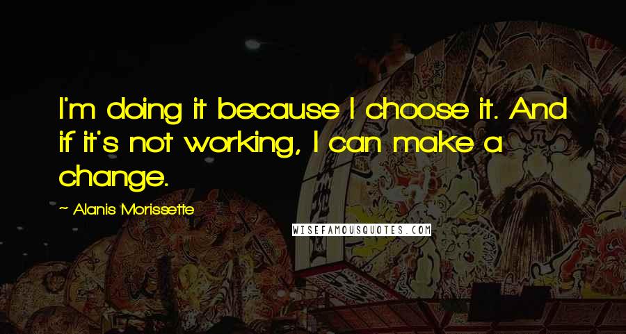 Alanis Morissette Quotes: I'm doing it because I choose it. And if it's not working, I can make a change.