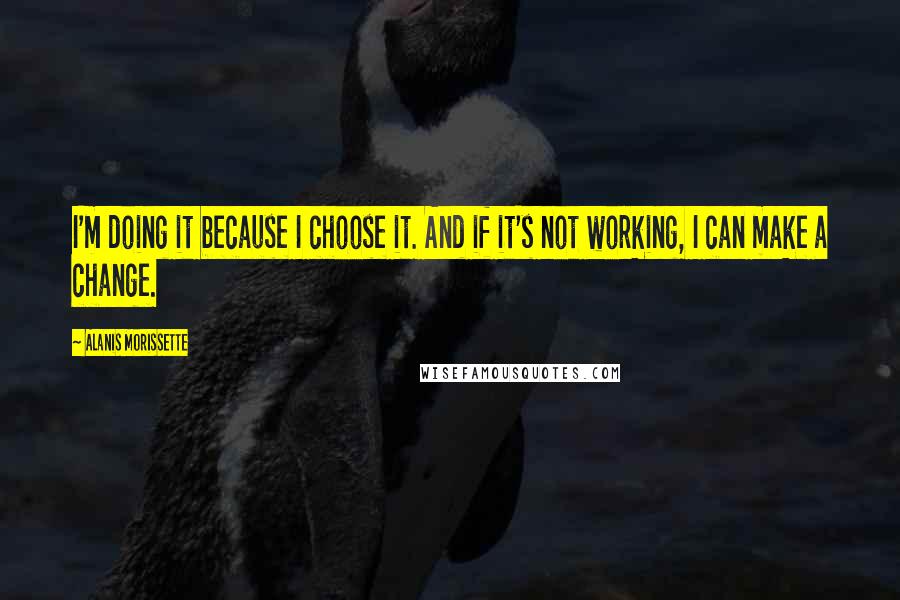 Alanis Morissette Quotes: I'm doing it because I choose it. And if it's not working, I can make a change.