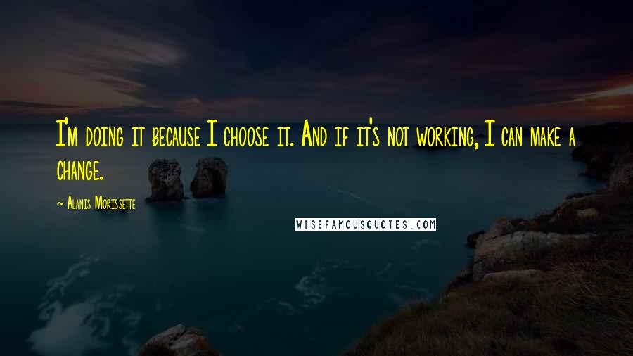 Alanis Morissette Quotes: I'm doing it because I choose it. And if it's not working, I can make a change.