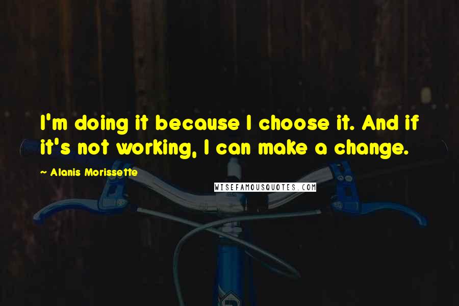 Alanis Morissette Quotes: I'm doing it because I choose it. And if it's not working, I can make a change.