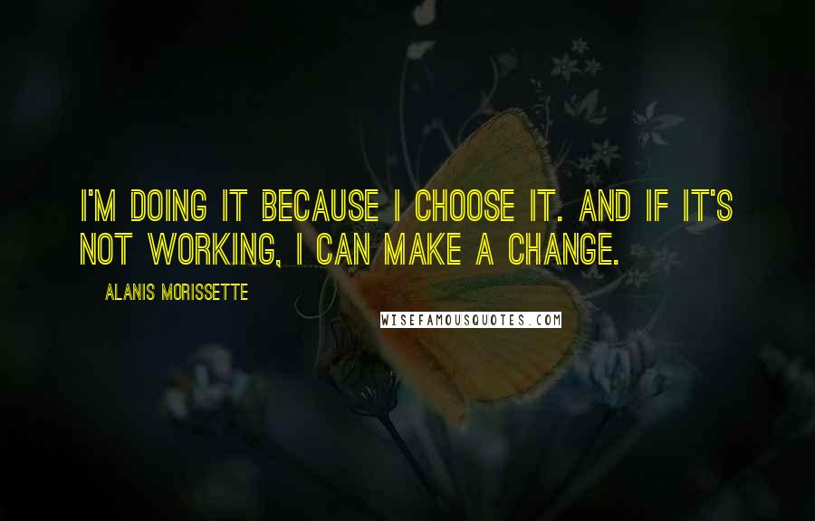 Alanis Morissette Quotes: I'm doing it because I choose it. And if it's not working, I can make a change.