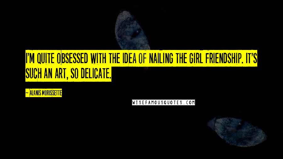 Alanis Morissette Quotes: I'm quite obsessed with the idea of nailing the girl friendship. It's such an art, so delicate.
