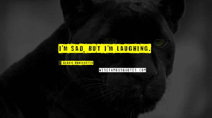 Alanis Morissette Quotes: I'm sad, but I'm laughing.