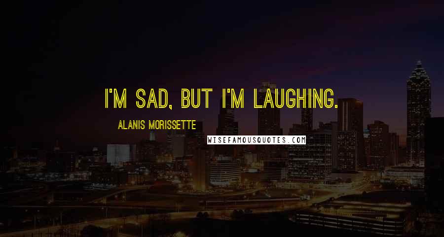 Alanis Morissette Quotes: I'm sad, but I'm laughing.