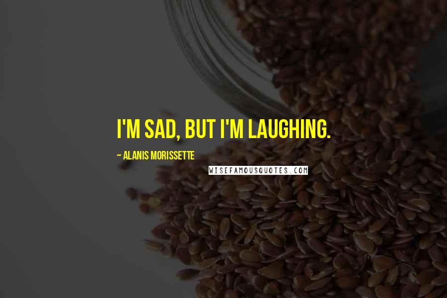 Alanis Morissette Quotes: I'm sad, but I'm laughing.