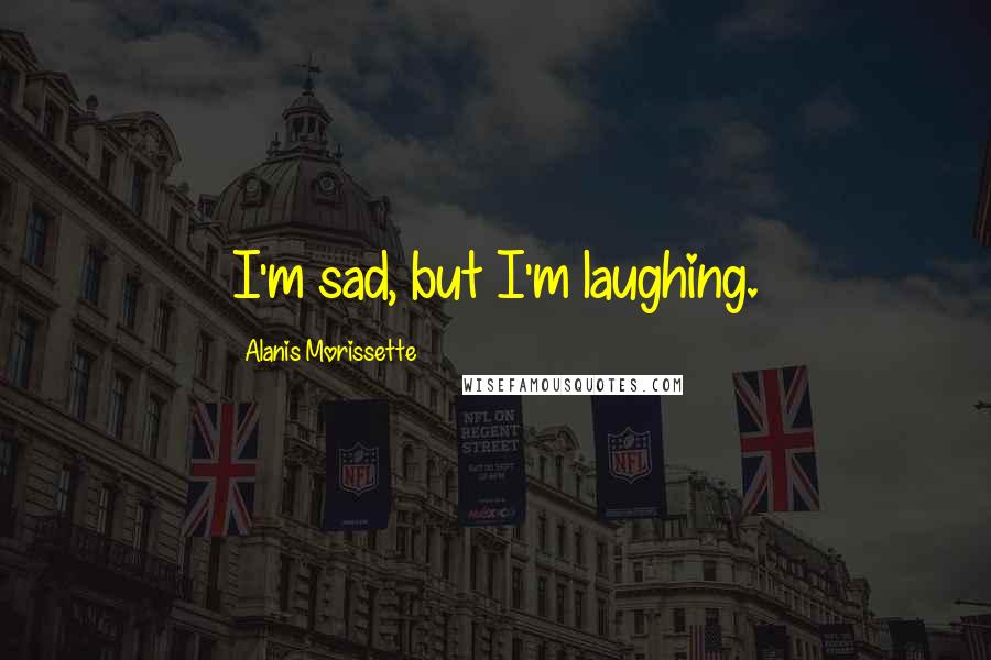 Alanis Morissette Quotes: I'm sad, but I'm laughing.