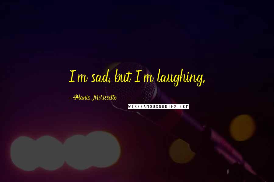 Alanis Morissette Quotes: I'm sad, but I'm laughing.