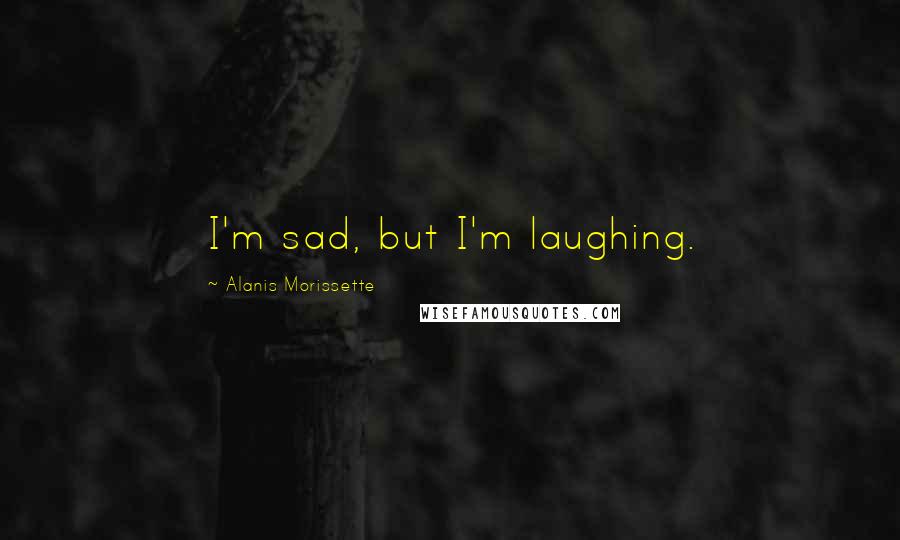 Alanis Morissette Quotes: I'm sad, but I'm laughing.