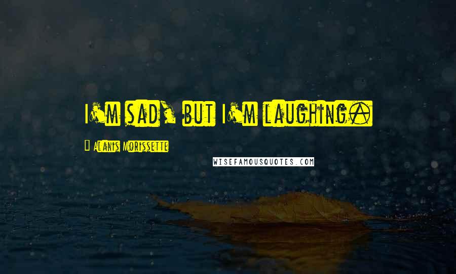 Alanis Morissette Quotes: I'm sad, but I'm laughing.