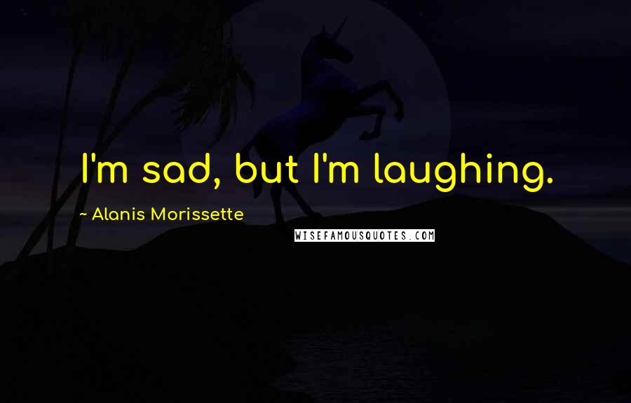 Alanis Morissette Quotes: I'm sad, but I'm laughing.