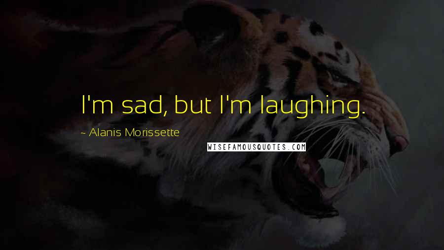 Alanis Morissette Quotes: I'm sad, but I'm laughing.