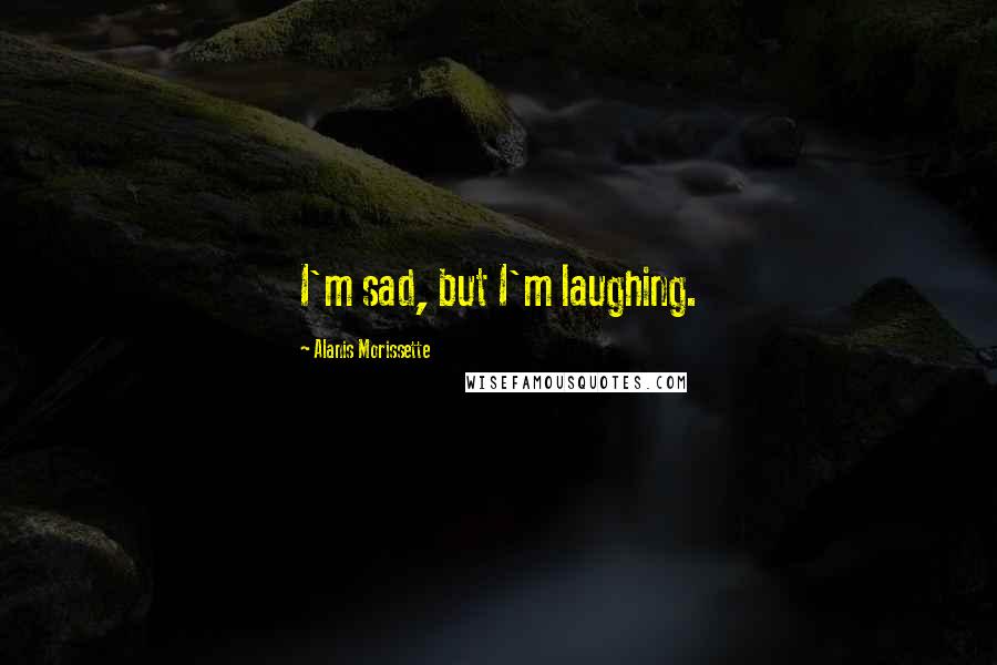 Alanis Morissette Quotes: I'm sad, but I'm laughing.