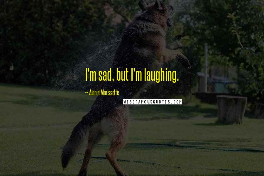 Alanis Morissette Quotes: I'm sad, but I'm laughing.