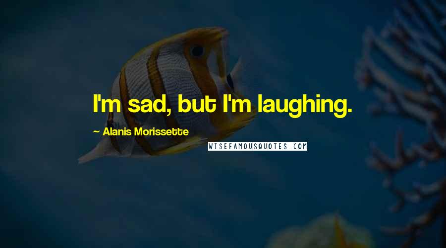 Alanis Morissette Quotes: I'm sad, but I'm laughing.