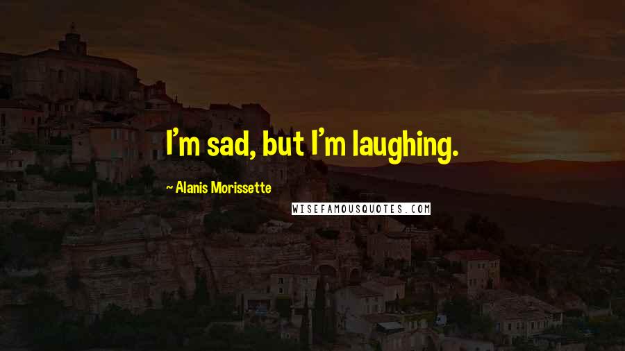 Alanis Morissette Quotes: I'm sad, but I'm laughing.