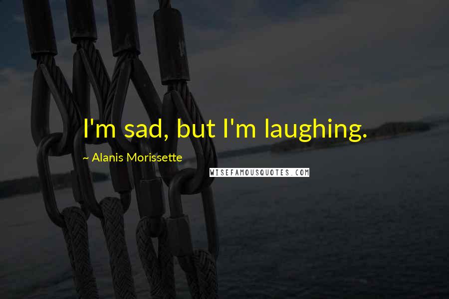 Alanis Morissette Quotes: I'm sad, but I'm laughing.