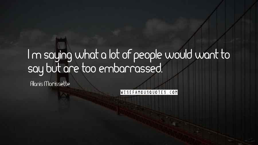 Alanis Morissette Quotes: I'm saying what a lot of people would want to say but are too embarrassed.