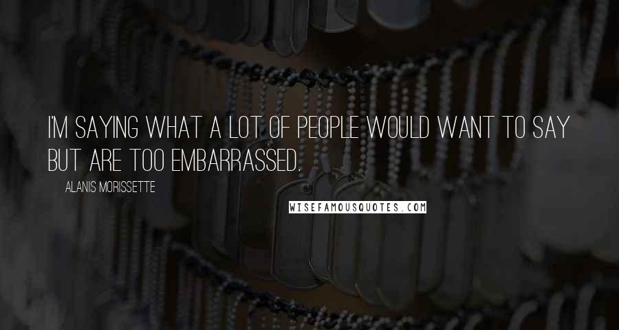 Alanis Morissette Quotes: I'm saying what a lot of people would want to say but are too embarrassed.