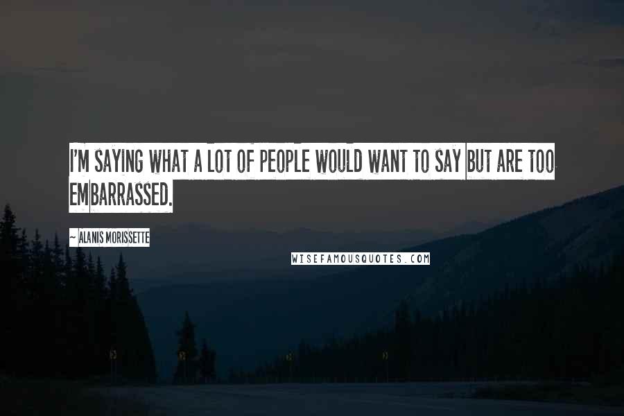 Alanis Morissette Quotes: I'm saying what a lot of people would want to say but are too embarrassed.