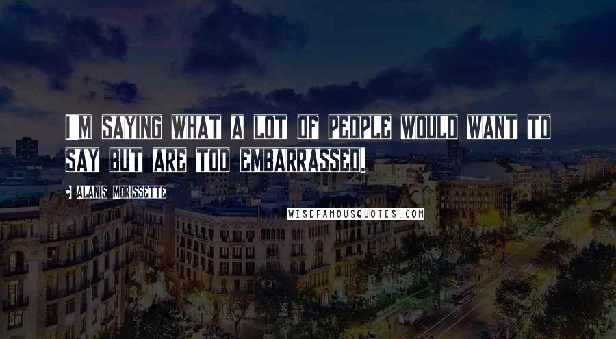 Alanis Morissette Quotes: I'm saying what a lot of people would want to say but are too embarrassed.