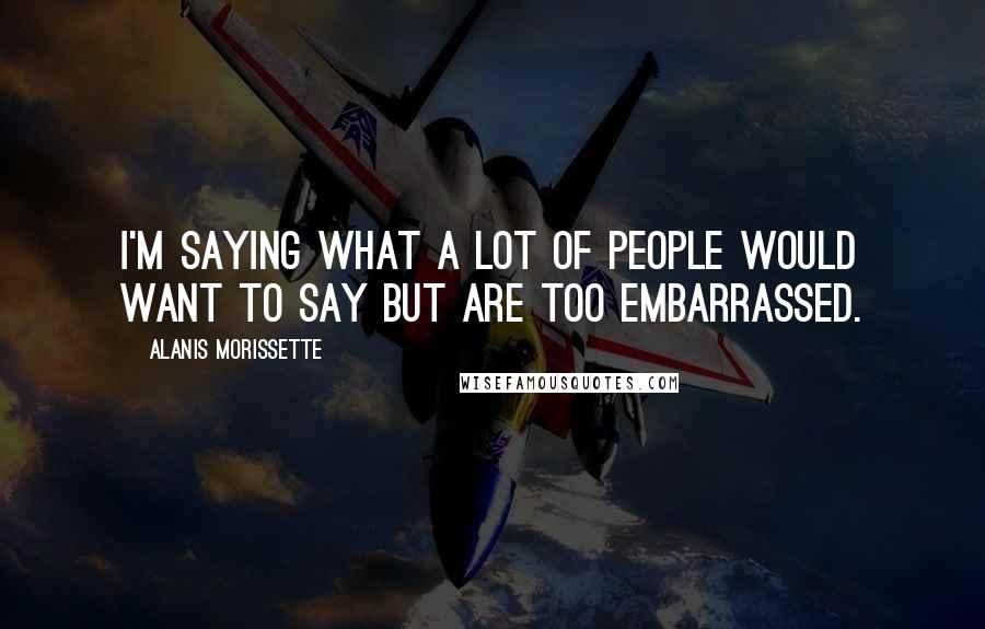 Alanis Morissette Quotes: I'm saying what a lot of people would want to say but are too embarrassed.