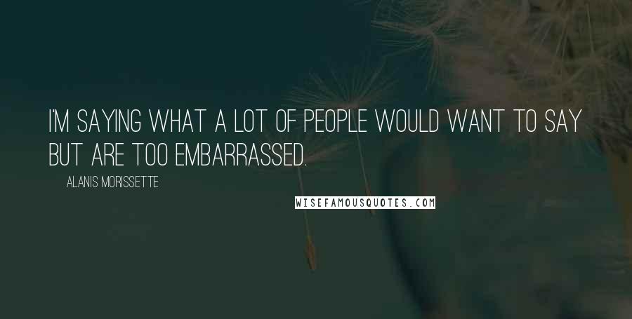 Alanis Morissette Quotes: I'm saying what a lot of people would want to say but are too embarrassed.