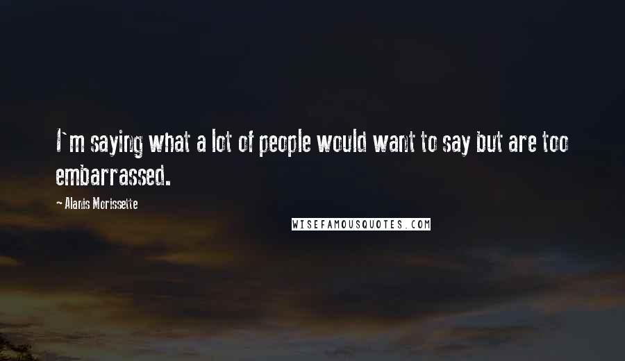 Alanis Morissette Quotes: I'm saying what a lot of people would want to say but are too embarrassed.