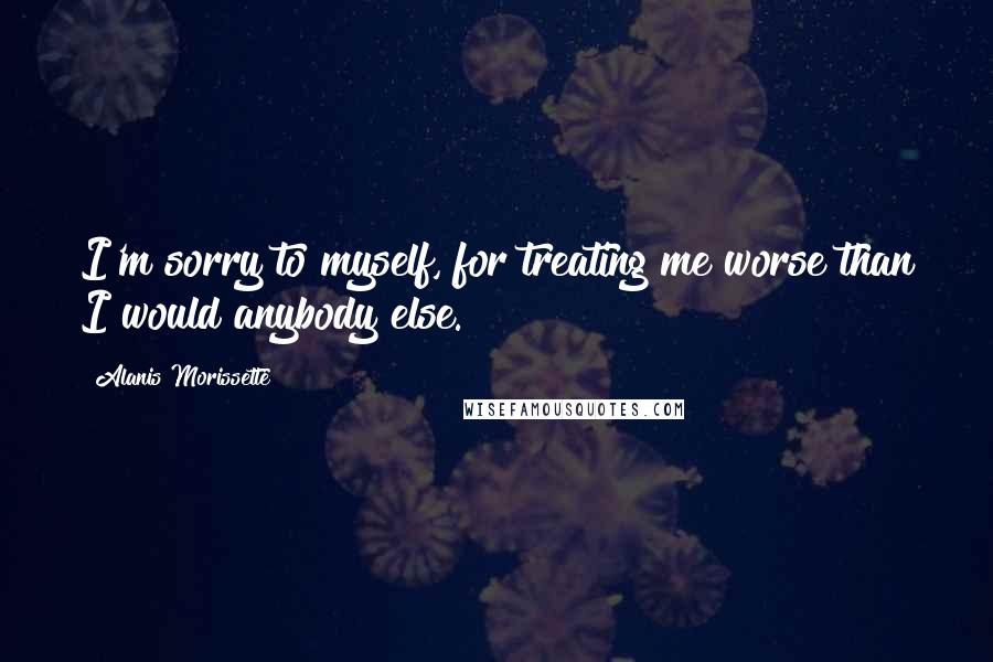 Alanis Morissette Quotes: I'm sorry to myself, for treating me worse than I would anybody else.