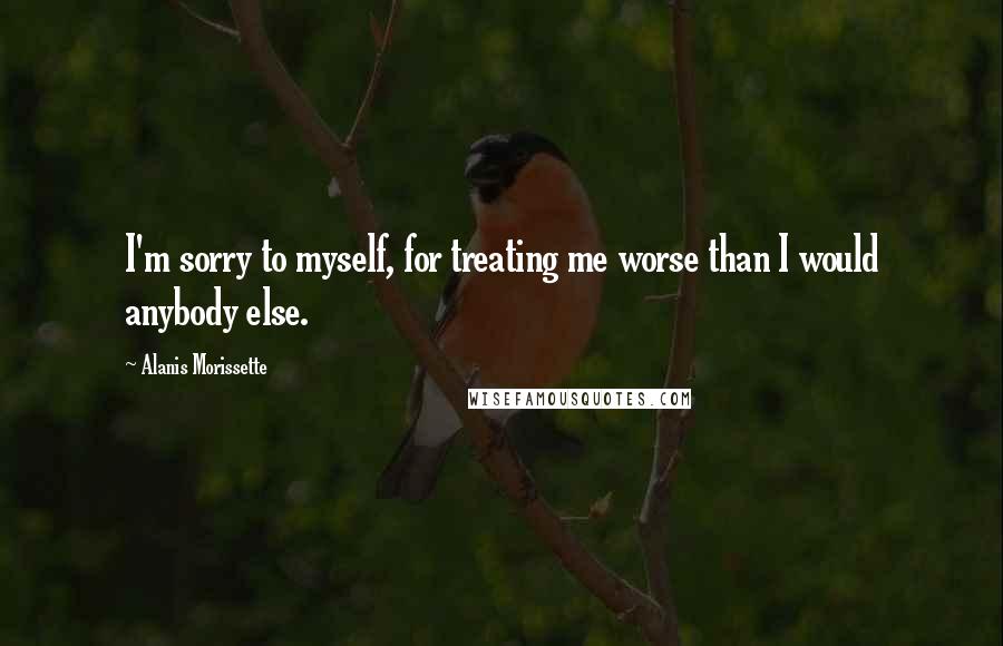 Alanis Morissette Quotes: I'm sorry to myself, for treating me worse than I would anybody else.