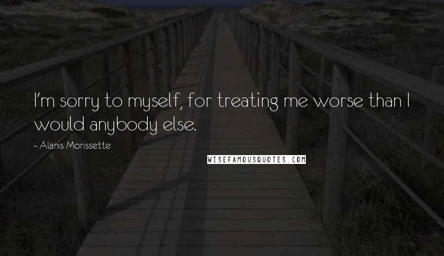 Alanis Morissette Quotes: I'm sorry to myself, for treating me worse than I would anybody else.