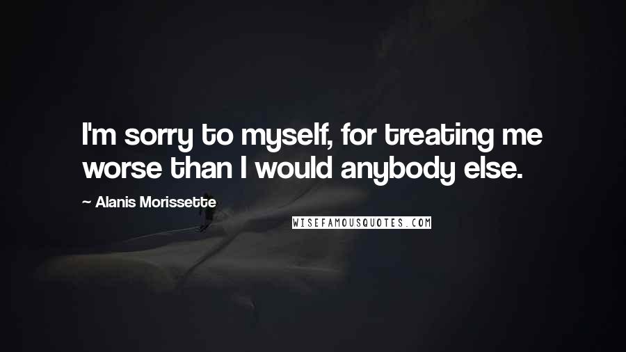 Alanis Morissette Quotes: I'm sorry to myself, for treating me worse than I would anybody else.