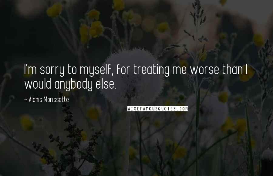 Alanis Morissette Quotes: I'm sorry to myself, for treating me worse than I would anybody else.