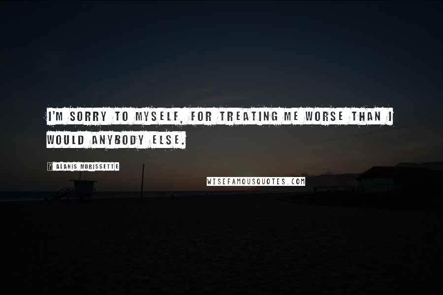 Alanis Morissette Quotes: I'm sorry to myself, for treating me worse than I would anybody else.