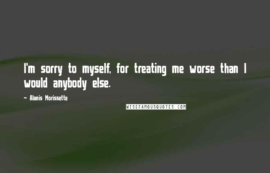 Alanis Morissette Quotes: I'm sorry to myself, for treating me worse than I would anybody else.