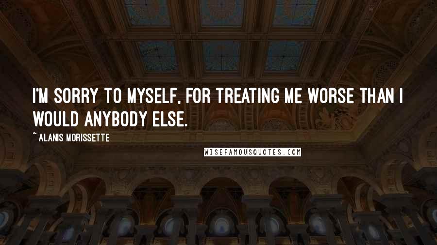 Alanis Morissette Quotes: I'm sorry to myself, for treating me worse than I would anybody else.