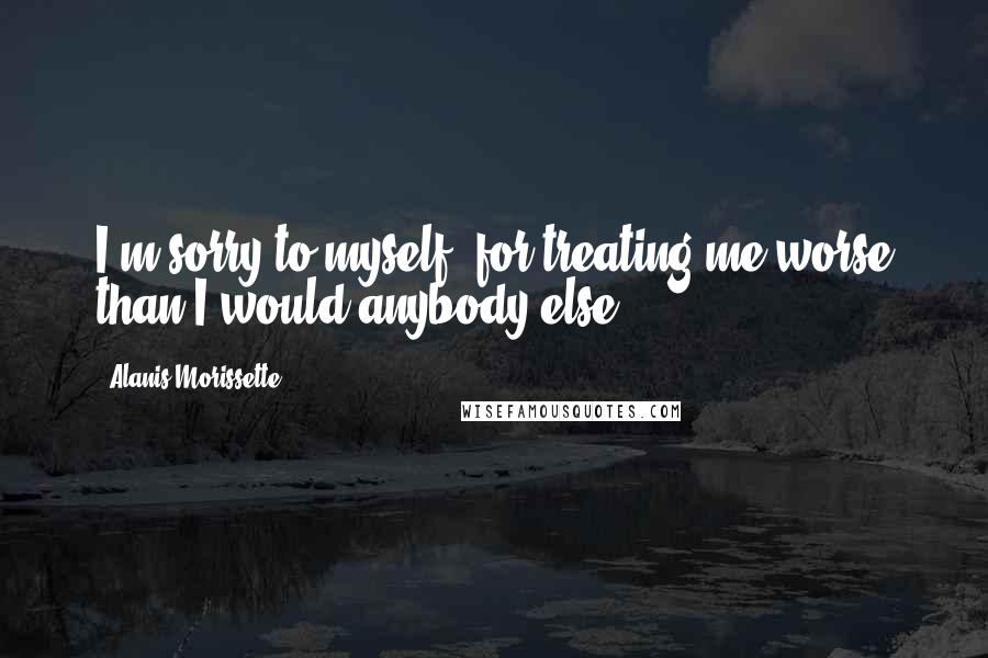 Alanis Morissette Quotes: I'm sorry to myself, for treating me worse than I would anybody else.