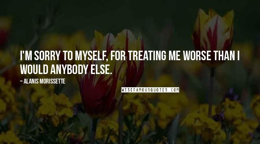 Alanis Morissette Quotes: I'm sorry to myself, for treating me worse than I would anybody else.