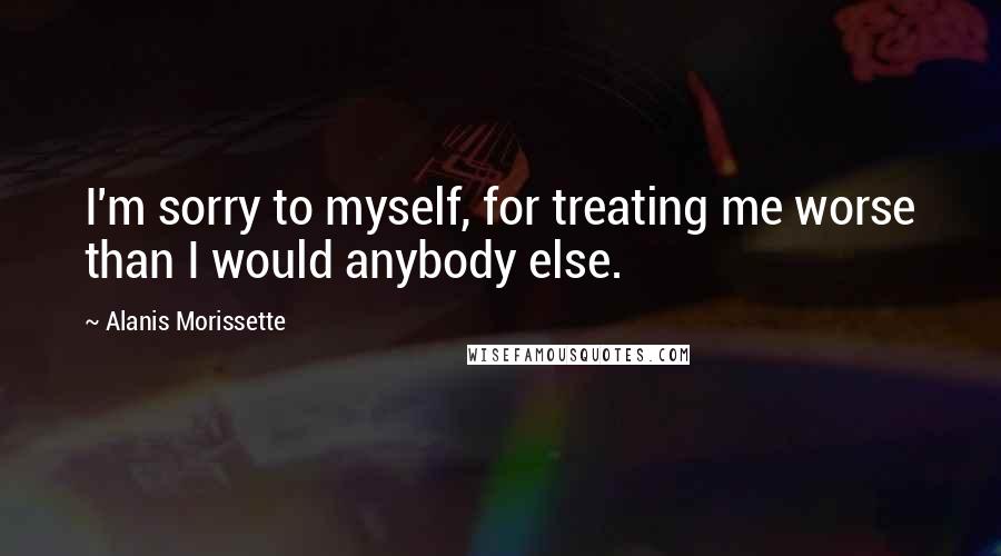 Alanis Morissette Quotes: I'm sorry to myself, for treating me worse than I would anybody else.