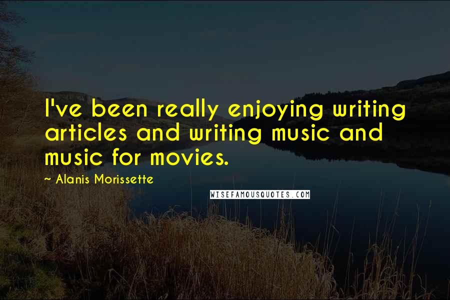 Alanis Morissette Quotes: I've been really enjoying writing articles and writing music and music for movies.