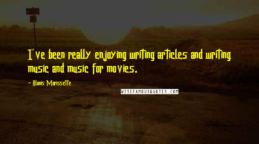 Alanis Morissette Quotes: I've been really enjoying writing articles and writing music and music for movies.