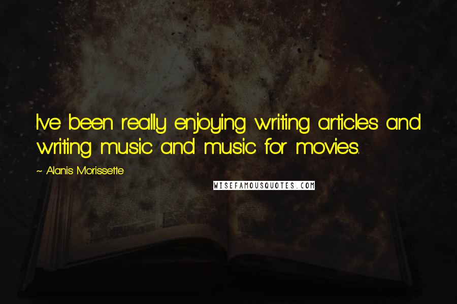 Alanis Morissette Quotes: I've been really enjoying writing articles and writing music and music for movies.