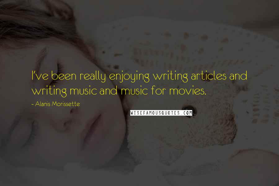 Alanis Morissette Quotes: I've been really enjoying writing articles and writing music and music for movies.