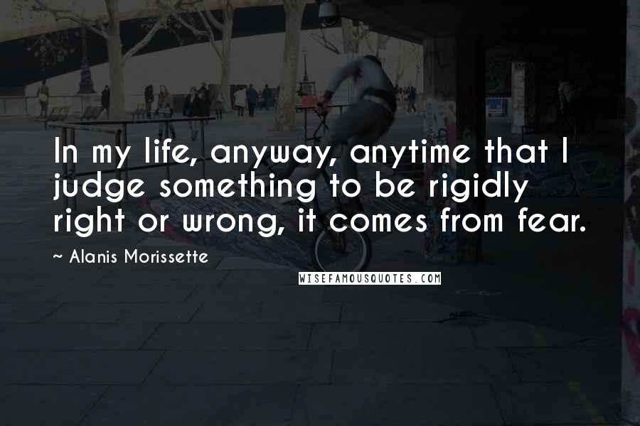 Alanis Morissette Quotes: In my life, anyway, anytime that I judge something to be rigidly right or wrong, it comes from fear.