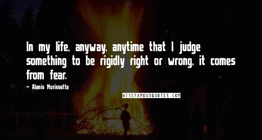 Alanis Morissette Quotes: In my life, anyway, anytime that I judge something to be rigidly right or wrong, it comes from fear.