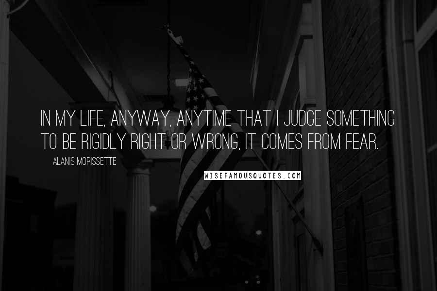 Alanis Morissette Quotes: In my life, anyway, anytime that I judge something to be rigidly right or wrong, it comes from fear.