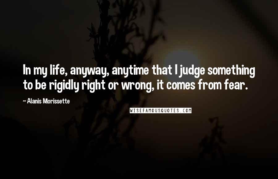 Alanis Morissette Quotes: In my life, anyway, anytime that I judge something to be rigidly right or wrong, it comes from fear.