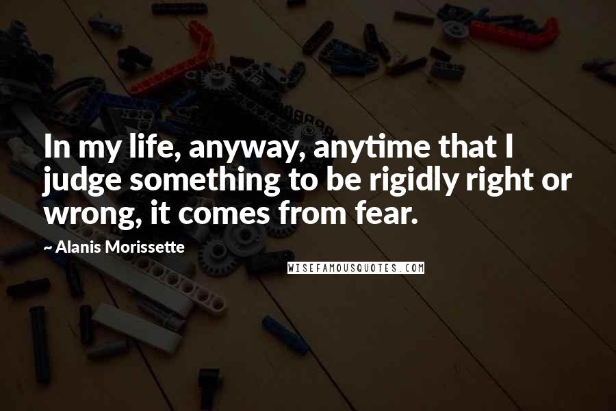 Alanis Morissette Quotes: In my life, anyway, anytime that I judge something to be rigidly right or wrong, it comes from fear.