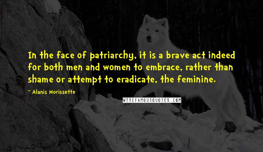 Alanis Morissette Quotes: In the face of patriarchy, it is a brave act indeed for both men and women to embrace, rather than shame or attempt to eradicate, the feminine.