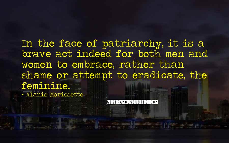 Alanis Morissette Quotes: In the face of patriarchy, it is a brave act indeed for both men and women to embrace, rather than shame or attempt to eradicate, the feminine.